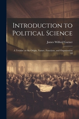 Introduction to Political Science; a Treatise on the Origin, Nature, Functions, and Organization Of by Garner, James Wilford