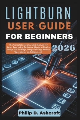 LightBurn User Guide for Beginners 2026: The Complete Step by Step Manual for Laser Engraving Software Mastery, Device Setup, Cut Settings, Image Trac by Ashcroft, Philip D.