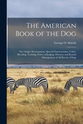 The American Book of the Dog: The Origin, Development, Special Characteristics, Utility, Breeding, Training, Points of Judging, Diseases, and Kennel by Shields, George O.