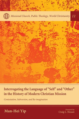 Interrogating the Language of "Self" and "Other" in the History of Modern Christian Mission: Contestation, Subversion, and Re-Imagination by Yip, Man-Hei