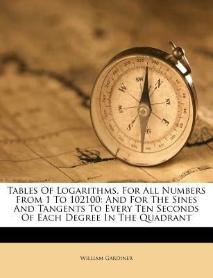 Tables of Logarithms, for All Numbers from 1 to 102100: And for the Sines and Tangents to Every Ten Seconds of Each Degree in the Quadrant by Gardiner, William