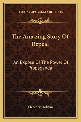 The Amazing Story Of Repeal: An Expose Of The Power Of Propaganda by Dobyns, Fletcher