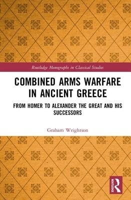 Combined Arms Warfare in Ancient Greece: From Homer to Alexander the Great and his Successors by Wrightson, Graham