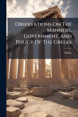 Observations On The Manners, Government, And Policy Of The Greeks: Translated From The French Of The Learned Abbé Mably. With Notes And Illustrations by De), Mably (Abbé
