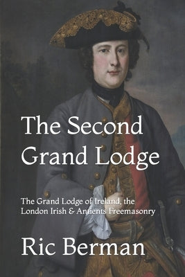 The Second Grand Lodge: The Grand Lodge of Ireland, the London Irish & Antients Freemasonry by Berman, Ric