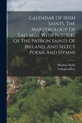 Calendar Of Irish Saints, The Martyrology Of Tallagh, With Notices Of The Patron Saints Of Ireland, And Select Poems And Hymns by Kelly, Matthew