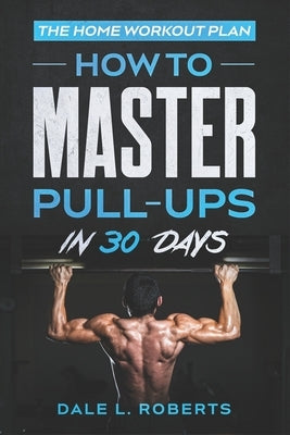 The Home Workout Plan: How to Master Pull-Ups in 30 Days by Roberts, Dale L.