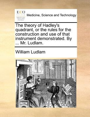 The Theory of Hadley's Quadrant, or the Rules for the Construction and Use of That Instrument Demonstrated. by ... Mr. Ludlam. by Ludlam, William