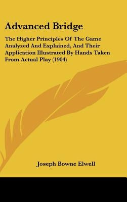 Advanced Bridge: The Higher Principles Of The Game Analyzed And Explained, And Their Application Illustrated By Hands Taken From Actual by Elwell, Joseph Bowne