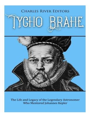 Tycho Brahe: The Life and Legacy of the Legendary Astronomer Who Mentored Johannes Kepler by Charles River Editors