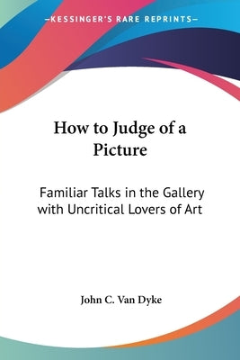 How to Judge of a Picture: Familiar Talks in the Gallery with Uncritical Lovers of Art by Van Dyke, John C.