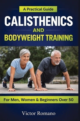 Calisthenics And Bodyweight Training: A Practical Guide for Men, Women, and Beginners Over 50 by Romano, Victor