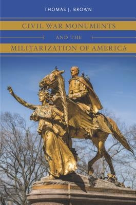 Civil War Monuments and the Militarization of America by Brown, Thomas J.