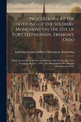 Proceedings at the Unveiling of the Soldiers' Monument on the Site of Fort Stephenson, Fremont, Ohio: With an Account of the Heroic Defence of the For by Sandusky County Soldiers' Monument as