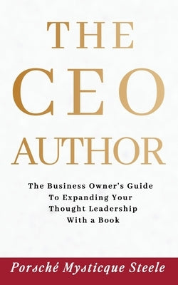 The CEO Author: The Business Owner's Guide to Expanding Your Thought Leadership with a Book by Steele, Porsché Mysticque