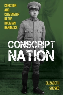 Conscript Nation: Coercion and Citizenship in the Bolivian Barracks by Shesko, Elizabeth