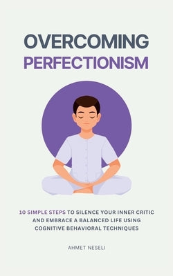 Overcoming Perfectionism: 10 Simple Steps to Silence Your Inner Critic and Embrace a Balanced Life Using Cognitive Behavioral Techniques by Neseli, Ahmet