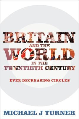 Britain and the World in the Twentieth Century: Ever-decreasing Circles by Turner, Michael J.