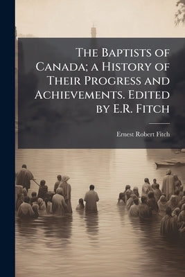 The Baptists of Canada; a History of Their Progress and Achievements. Edited by E.R. Fitch by Fitch, Ernest Robert