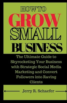 How to Grow Small Business: The Ultimate Guide to Skyrocketing Your Business with Strategic Social Media Marketing and Convert Followers into Ravi by Schaefer, Jerry R.
