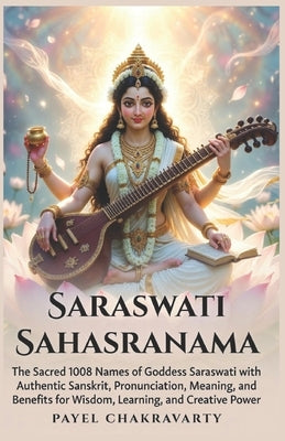 Saraswati Sahasranama: The Sacred 1008 Names of Goddess Saraswati with Authentic Sanskrit, Pronunciation, Meaning, and Benefits for Wisdom, Learning, by Chakravarty, Payel