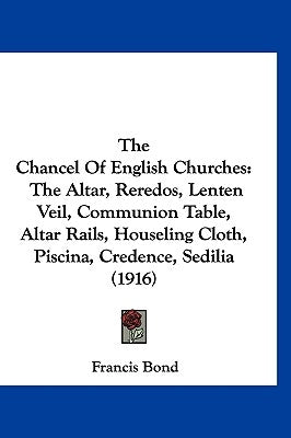 The Chancel Of English Churches: The Altar, Reredos, Lenten Veil, Communion Table, Altar Rails, Houseling Cloth, Piscina, Credence, Sedilia (1916) by Bond, Francis