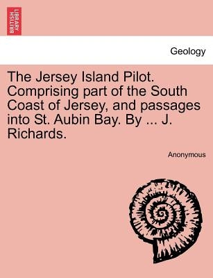 The Jersey Island Pilot. Comprising Part of the South Coast of Jersey, and Passages Into St. Aubin Bay. by ... J. Richards. by Anonymous