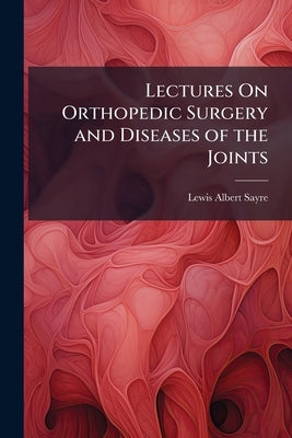 Lectures On Orthopedic Surgery and Diseases of the Joints by Sayre, Lewis Albert