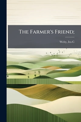 The Farmer's Friend; by [Welty, Ira C. ]. 1866- [From Old Catalo