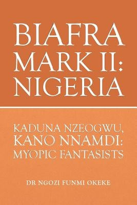 Biafra Mark II: Nigeria: Kaduna Nzeogwu, Kano Nnamdi: Myopic Fantasists by Okeke, Ngozi Funmi