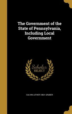 The Government of the State of Pennsylvania, Including Local Government by Gruber, Calvin Luther 1864-