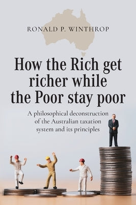 How the Rich get richer while the Poor stay poor: A philosophical deconstruction of the Australian taxation system and its principles by Winthrop, Ronald P.