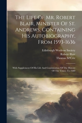 The Life Of Mr. Robert Blair, Minister Of St. Andrews, Containing His Autobiography, From 1593-1636: With Supplement Of His Life And Continuation Of T by 1593-1666, Blair Robert