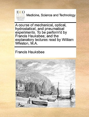 A Course of Mechanical, Optical, Hydrostatical, and Pneumatical Experiments. to Be Perform'd by Francis Hauksbee; And the Explanatory Lectures Read by by Hauksbee, Francis