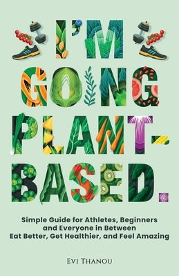 I'm going Plant-Based: Simple Guide for Athletes, Beginners, and Everyone in Between. Eat Better, Get Healthier, and Feel Amazing by Thanou, Evi