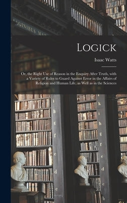 Logick: or, the Right Use of Reason in the Enquiry After Truth, With a Variety of Rules to Guard Against Error in the Affairs by Watts, Isaac 1674-1748