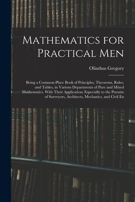 Mathematics for Practical Men: Being a Common-Place Book of Principles, Theorems, Rules, and Tables, in Various Departments of Pure and Mixed Mathema by Gregory, Olinthus