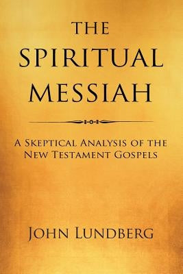 The Spiritual Messiah: A Skeptical Analysis of the New Testament Gospels by Lundberg, John