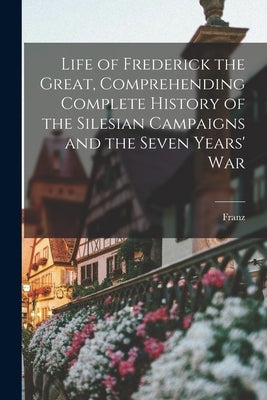 Life of Frederick the Great, Comprehending Complete History of the Silesian Campaigns and the Seven Years' War by Kugler, Franz 1808-1858