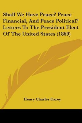 Shall We Have Peace? Peace Financial, And Peace Political? Letters To The President Elect Of The United States (1869) by Carey, Henry Charles