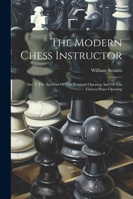The Modern Chess Instructor: Sec. I. The Analyses Of The Ponziani Opening And Of The Giucco Piano Opening by Steinitz, William