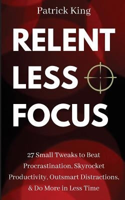 Relentless Focus: 27 Small Tweaks to Beat Procrastination, Skyrocket Productivity, Outsmart Distractions, Do More in Less Time by King, Patrick