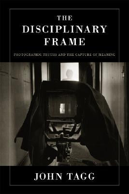 The Disciplinary Frame: Photographic Truths and the Capture of Meaning by Tagg, John