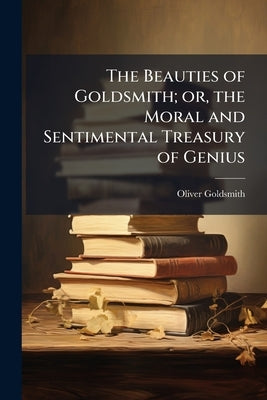 The Beauties of Goldsmith; or, the Moral and Sentimental Treasury of Genius by Goldsmith, Oliver