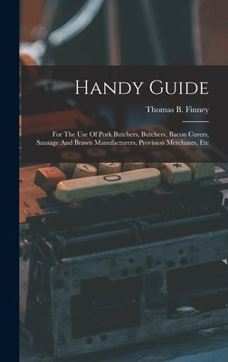 Handy Guide: For The Use Of Pork Butchers, Butchers, Bacon Curers, Sausage And Brawn Manufacturers, Provision Merchants, Etc by Finney, Thomas B.