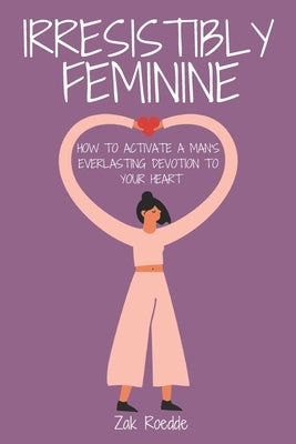 Irresistibly Feminine: How To Activate A Man's Everlasting Devotion To Your Heart - A Woman's Love Guide To Successful Dating and Relationshi by Roedde, Zak