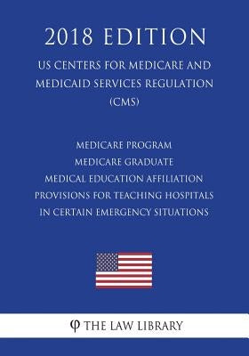 Medicare Program - Medicare Graduate Medical Education Affiliation Provisions for Teaching Hospitals in Certain Emergency Situations (US Centers for M by The Law Library