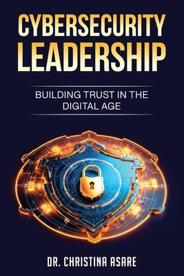 Cybersecurity Leadership: Building Trust in the Digital Age by Asare, Christina Monique