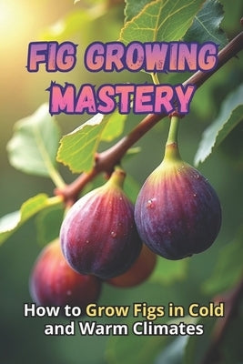Fig Growing Mastery: The Complete Guide to Growing Figs in Cold and Warm Climates: Secrets to High Yields and Healthy Plants by Svitana
