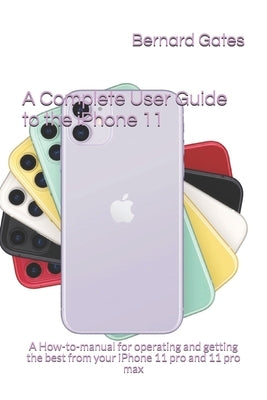A Complete User Guide to the iPhone 11: A How-to-manual for operating and getting the best from your iPhone 11 pro and 11 pro max by Gates, Bernard